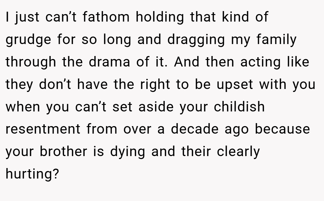 I just can’t fathom holding that kind of grudge for so long and dragging my family through the drama of it. And then acting like they don’t have the right to be upset with you when you can’t set aside your childish resentment from over a decade ago because your brother is dying and their clearly hurting?
