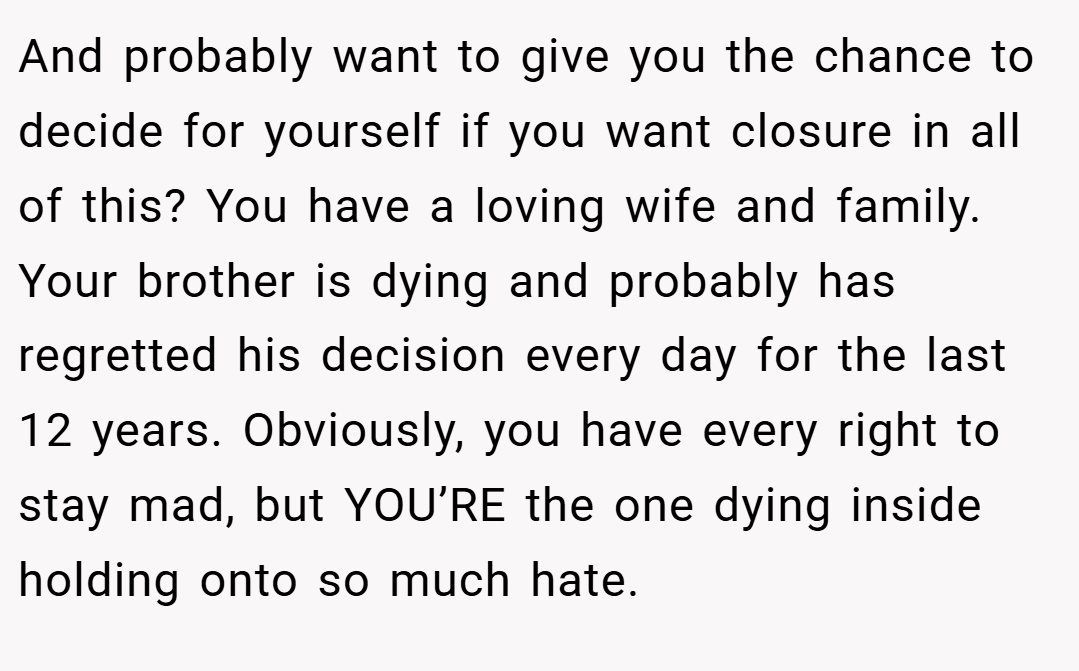 And probably want to give you the chance to decide for yourself if you want closure in all of this? You have a loving wife and family. Your brother is dying and probably has regretted his decision every day for the last 12 years. Obviously, you have every right to stay mad, but YOU’RE the one dying inside holding onto so much hate.