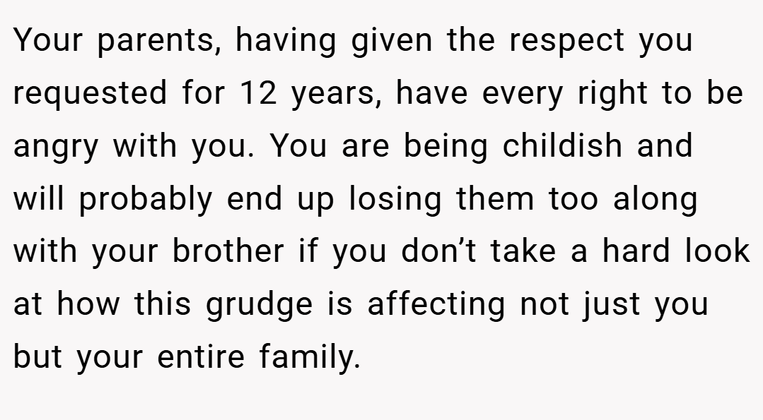 Your parents, having given the respect you requested for 12 years, have every right to be angry with you. You are being childish and will probably end up losing them too along with your brother if you don’t take a hard look at how this grudge is affecting not just you but your entire family.