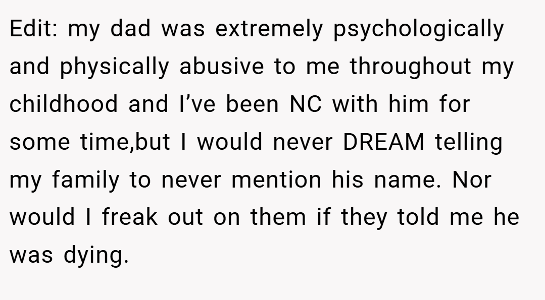 Edit: my dad was extremely psychologically and physically abusive to me throughout my childhood and I’ve been NC with him for some time,but I would never DREAM telling my family to never mention his name. Nor would I freak out on them if they told me he was dying.