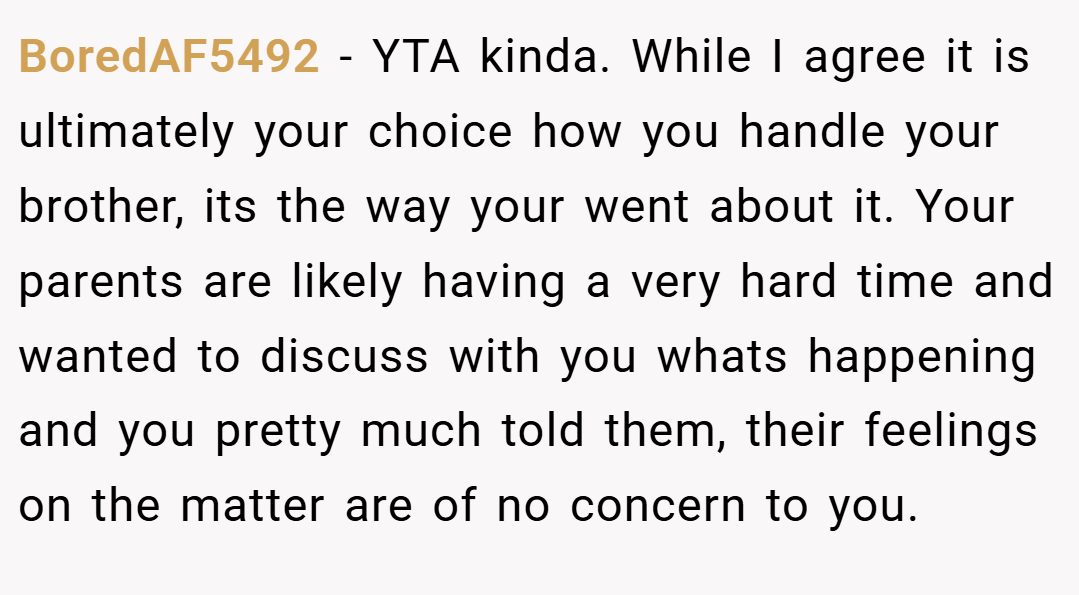 BoredAF5492 − YTA kinda. While I agree it is ultimately your choice how you handle your brother, its the way your went about it. Your parents are likely having a very hard time and wanted to discuss with you whats happening and you pretty much told them, their feelings on the matter are of no concern to you.