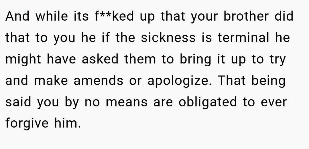And while its f**ked up that your brother did that to you he if the sickness is terminal he might have asked them to bring it up to try and make amends or apologize. That being said you by no means are obligated to ever forgive him.