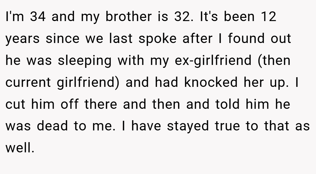 I'm 34 and my brother is 32. It's been 12 years since we last spoke after I found out he was sleeping with my ex-girlfriend (then current girlfriend) and had knocked her up. I cut him off there and then and told him he was dead to me. I have stayed true to that as well.