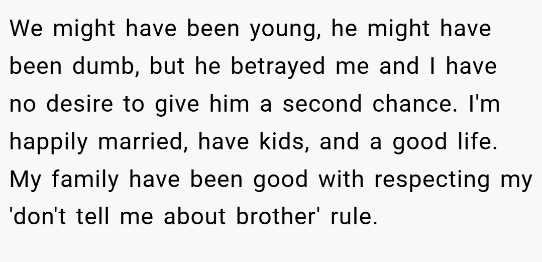 We might have been young, he might have been dumb, but he betrayed me and I have no desire to give him a second chance. I'm happily married, have kids, and a good life. My family have been good with respecting my 'don't tell me about brother' rule.