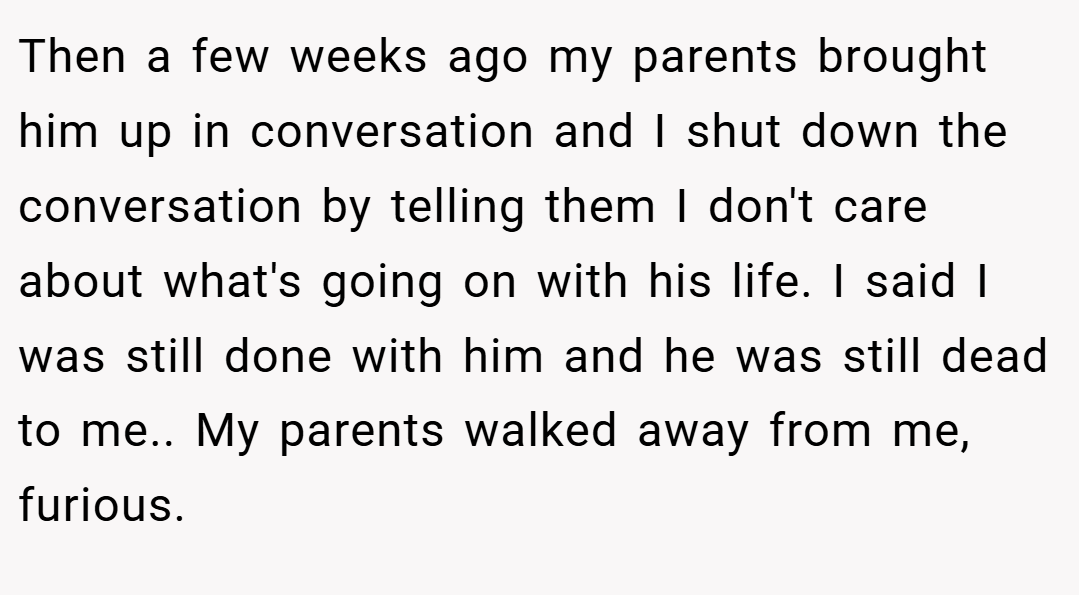 Then a few weeks ago my parents brought him up in conversation and I shut down the conversation by telling them I don't care about what's going on with his life. I said I was still done with him and he was still dead to me.. My parents walked away from me, furious.