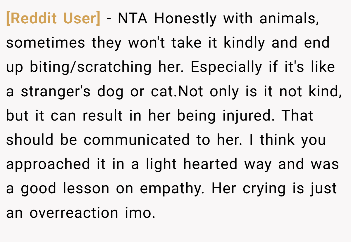 [Reddit User] − NTA Honestly with animals, sometimes they won't take it kindly and end up biting/scratching her. Especially if it's like a stranger's dog or cat.Not only is it not kind, but it can result in her being injured. That should be communicated to her. I think you approached it in a light hearted way and was a good lesson on empathy. Her crying is just an overreaction imo.