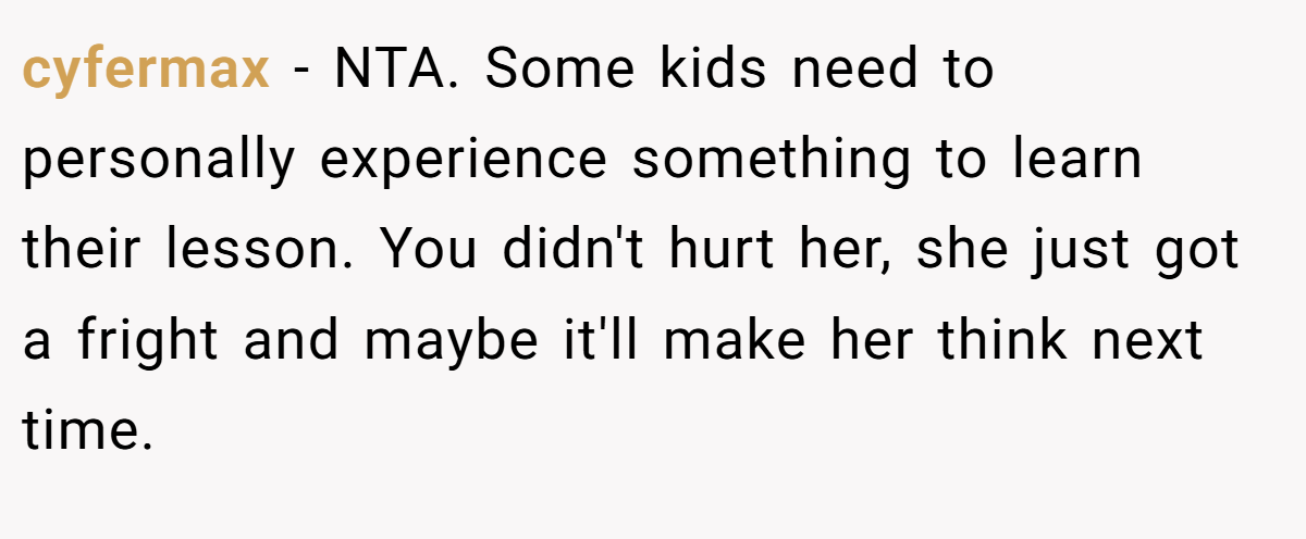 cyfermax − NTA. Some kids need to personally experience something to learn their lesson. You didn't hurt her, she just got a fright and maybe it'll make her think next time.