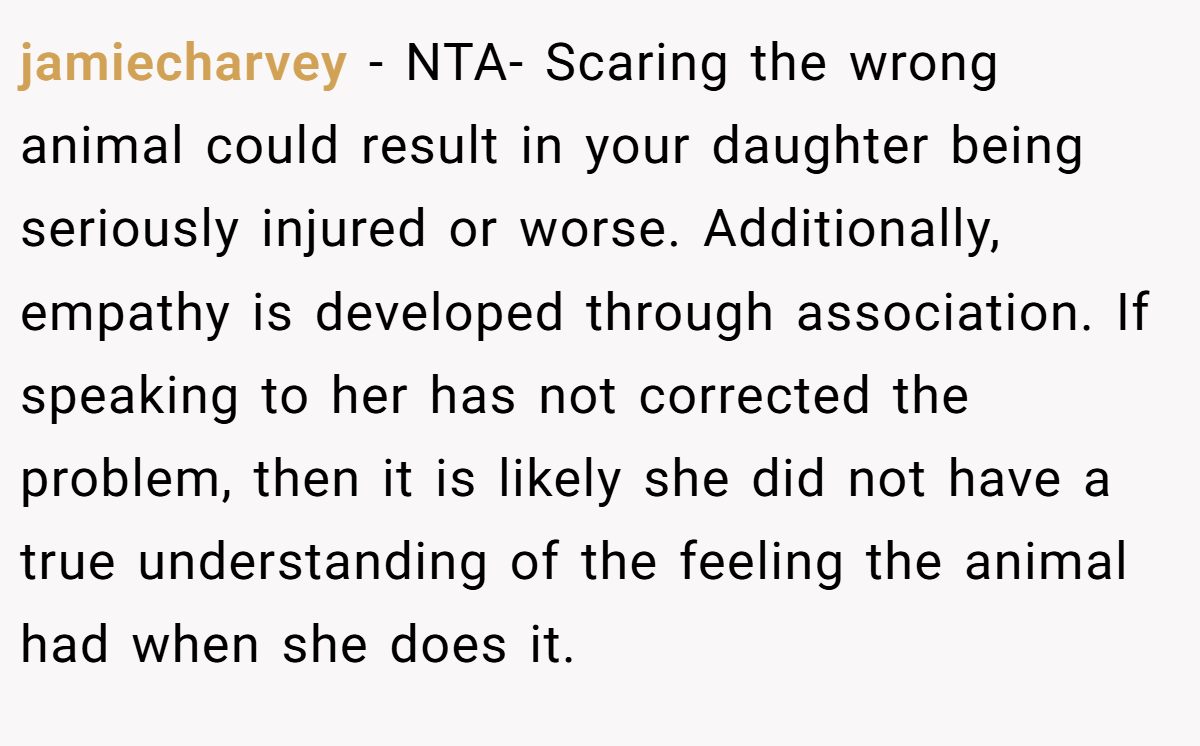 jamiecharvey − NTA- Scaring the wrong animal could result in your daughter being seriously injured or worse. Additionally, empathy is developed through association. If speaking to her has not corrected the problem, then it is likely she did not have a true understanding of the feeling the animal had when she does it.