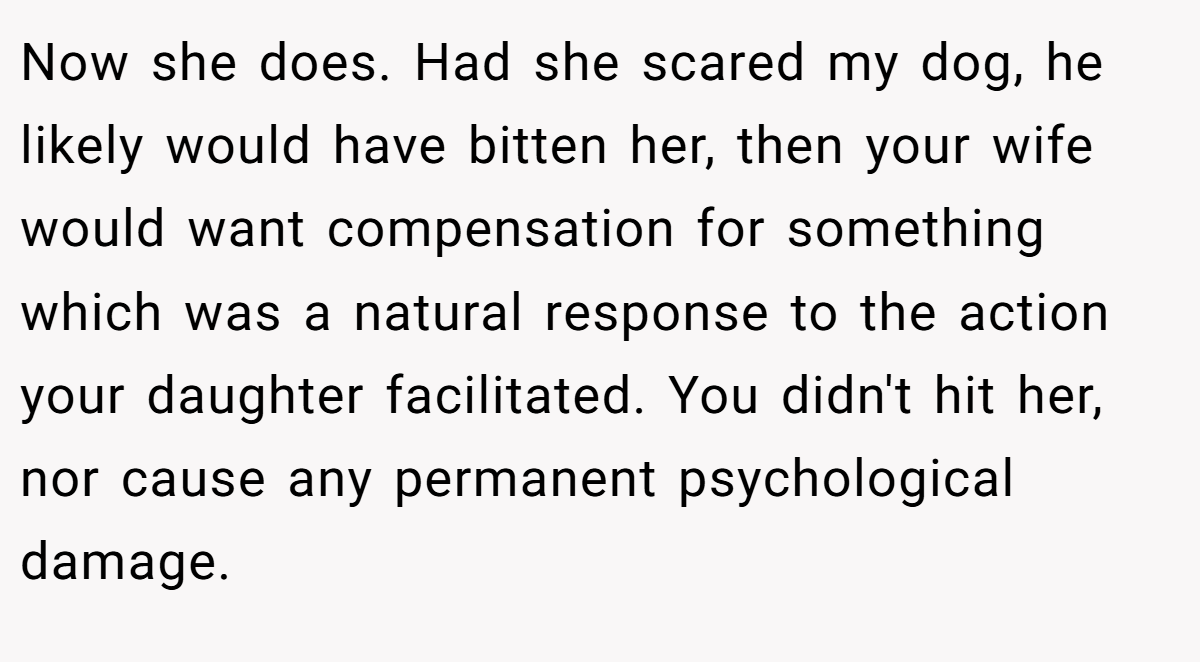 Now she does. Had she scared my dog, he likely would have bitten her, then your wife would want compensation for something which was a natural response to the action your daughter facilitated. You didn't hit her, nor cause any permanent psychological damage.