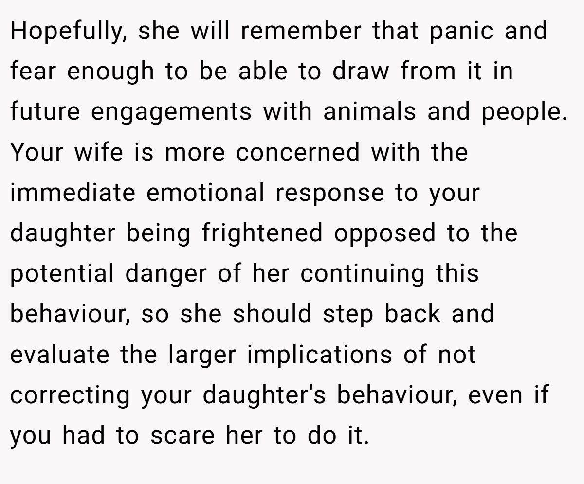 Hopefully, she will remember that panic and fear enough to be able to draw from it in future engagements with animals and people. Your wife is more concerned with the immediate emotional response to your daughter being frightened opposed to the potential danger of her continuing this behaviour, so she should step back and evaluate the larger implications of not correcting your daughter's behaviour, even if you had to scare her to do it.