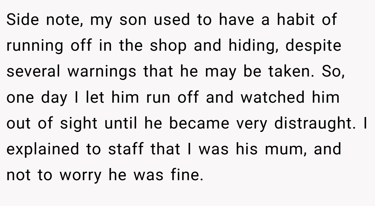 Side note, my son used to have a habit of running off in the shop and hiding, despite several warnings that he may be taken. So, one day I let him run off and watched him out of sight until he became very distraught. I explained to staff that I was his mum, and not to worry he was fine.