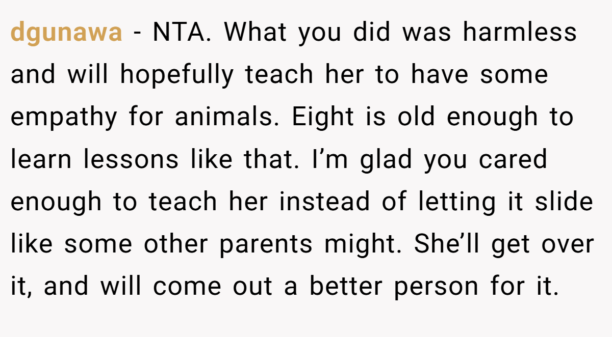 dgunawa − NTA. What you did was harmless and will hopefully teach her to have some empathy for animals. Eight is old enough to learn lessons like that. I’m glad you cared enough to teach her instead of letting it slide like some other parents might. She’ll get over it, and will come out a better person for it.