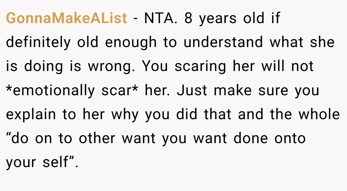 GonnaMakeAList − NTA. 8 years old if definitely old enough to understand what she is doing is wrong. You scaring her will not *emotionally scar* her. Just make sure you explain to her why you did that and the whole “do on to other want you want done onto your self”.