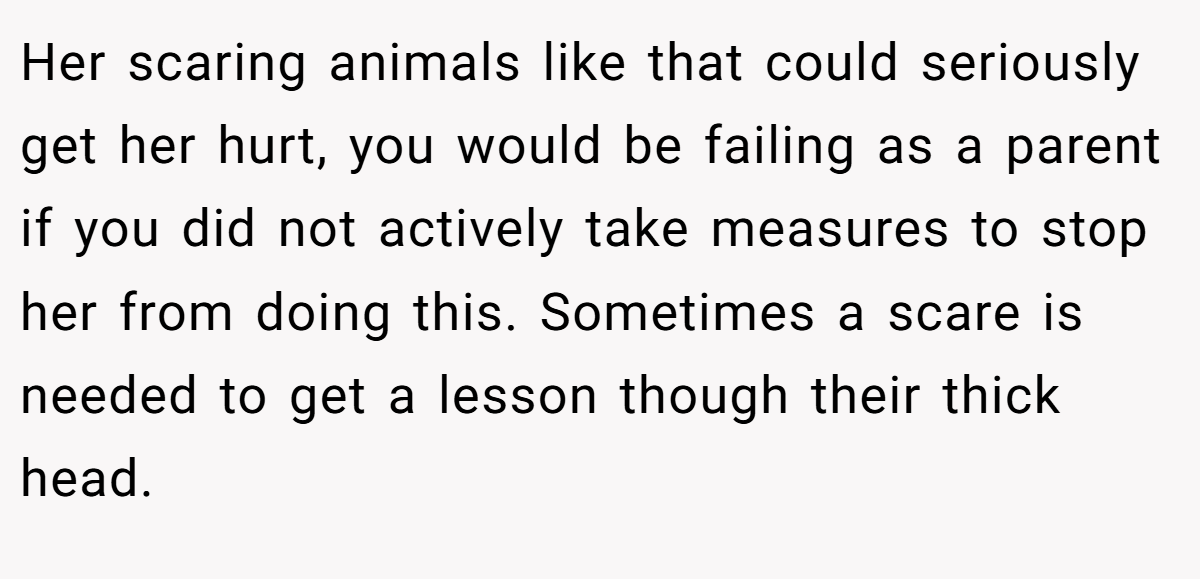 Her scaring animals like that could seriously get her hurt, you would be failing as a parent if you did not actively take measures to stop her from doing this. Sometimes a scare is needed to get a lesson though their thick head.