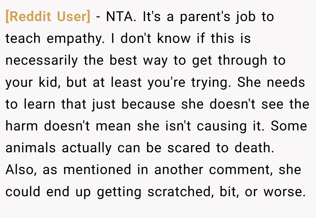 [Reddit User] − NTA. It's a parent's job to teach empathy. I don't know if this is necessarily the best way to get through to your kid, but at least you're trying. She needs to learn that just because she doesn't see the harm doesn't mean she isn't causing it. Some animals actually can be scared to death. Also, as mentioned in another comment, she could end up getting scratched, bit, or worse.