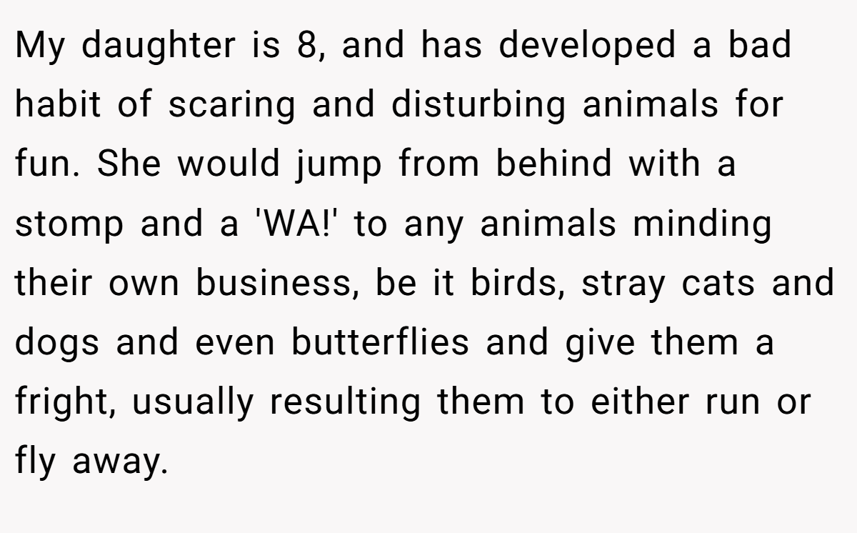 My daughter is 8, and has developed a bad habit of scaring and disturbing animals for fun. She would jump from behind with a stomp and a 'WA!' to any animals minding their own business, be it birds, stray cats and dogs and even butterflies and give them a fright, usually resulting them to either run or fly away.