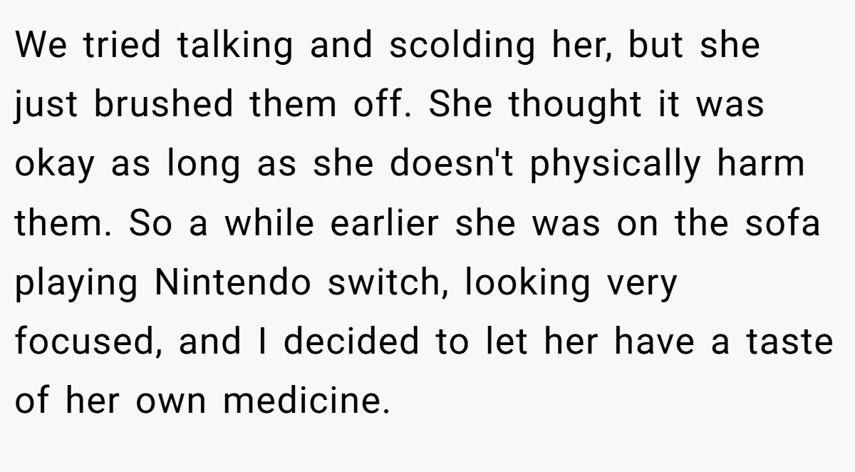 We tried talking and scolding her, but she just brushed them off. She thought it was okay as long as she doesn't physically harm them. So a while earlier she was on the sofa playing Nintendo switch, looking very focused, and I decided to let her have a taste of her own medicine.
