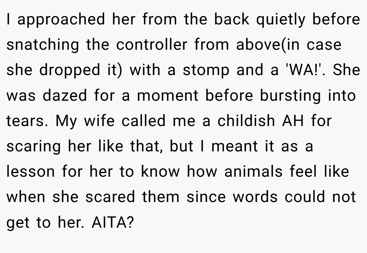 I approached her from the back quietly before snatching the controller from above(in case she dropped it) with a stomp and a 'WA!'. She was dazed for a moment before bursting into tears. My wife called me a childish AH for scaring her like that, but I meant it as a lesson for her to know how animals feel like when she scared them since words could not get to her. AITA?