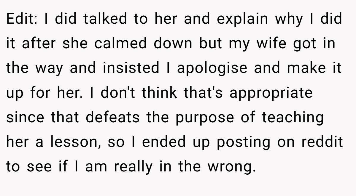 Edit: I did talked to her and explain why I did it after she calmed down but my wife got in the way and insisted I apologise and make it up for her. I don't think that's appropriate since that defeats the purpose of teaching her a lesson, so I ended up posting on reddit to see if I am really in the wrong.
