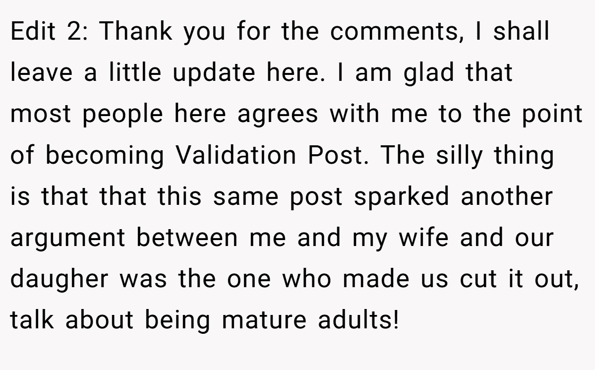 Edit 2: Thank you for the comments, I shall leave a little update here. I am glad that most people here agrees with me to the point of becoming Validation Post. The silly thing is that that this same post sparked another argument between me and my wife and our daugher was the one who made us cut it out, talk about being mature adults!