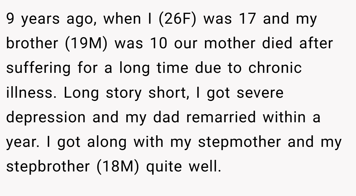 9 years ago, when I (26F) was 17 and my brother (19M) was 10 our mother died after suffering for a long time due to chronic illness. Long story short, I got severe depression and my dad remarried within a year. I got along with my stepmother and my stepbrother (18M) quite well.