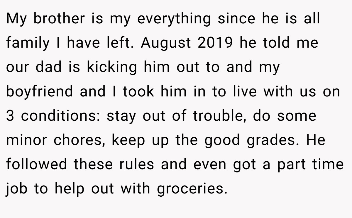 My brother is my everything since he is all family I have left. August 2019 he told me our dad is kicking him out to and my boyfriend and I took him in to live with us on 3 conditions: stay out of trouble, do some minor chores, keep up the good grades. He followed these rules and even got a part time job to help out with groceries.