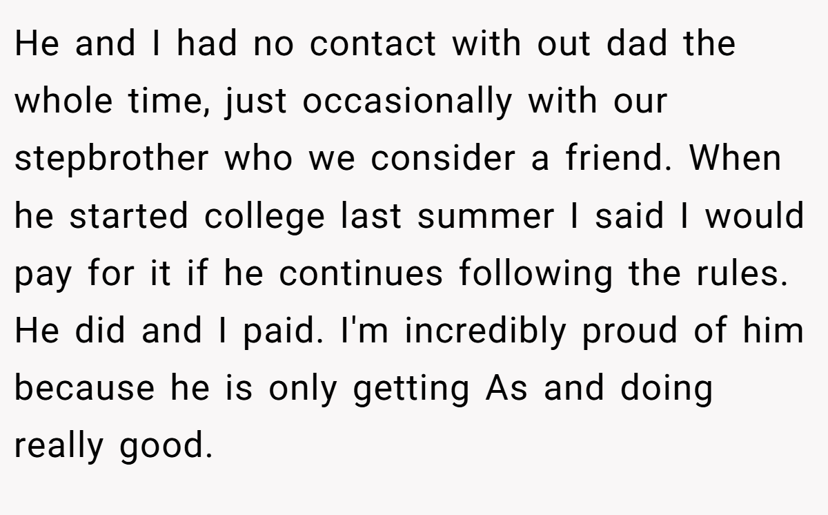 He and I had no contact with out dad the whole time, just occasionally with our stepbrother who we consider a friend. When he started college last summer I said I would pay for it if he continues following the rules. He did and I paid. I'm incredibly proud of him because he is only getting As and doing really good.
