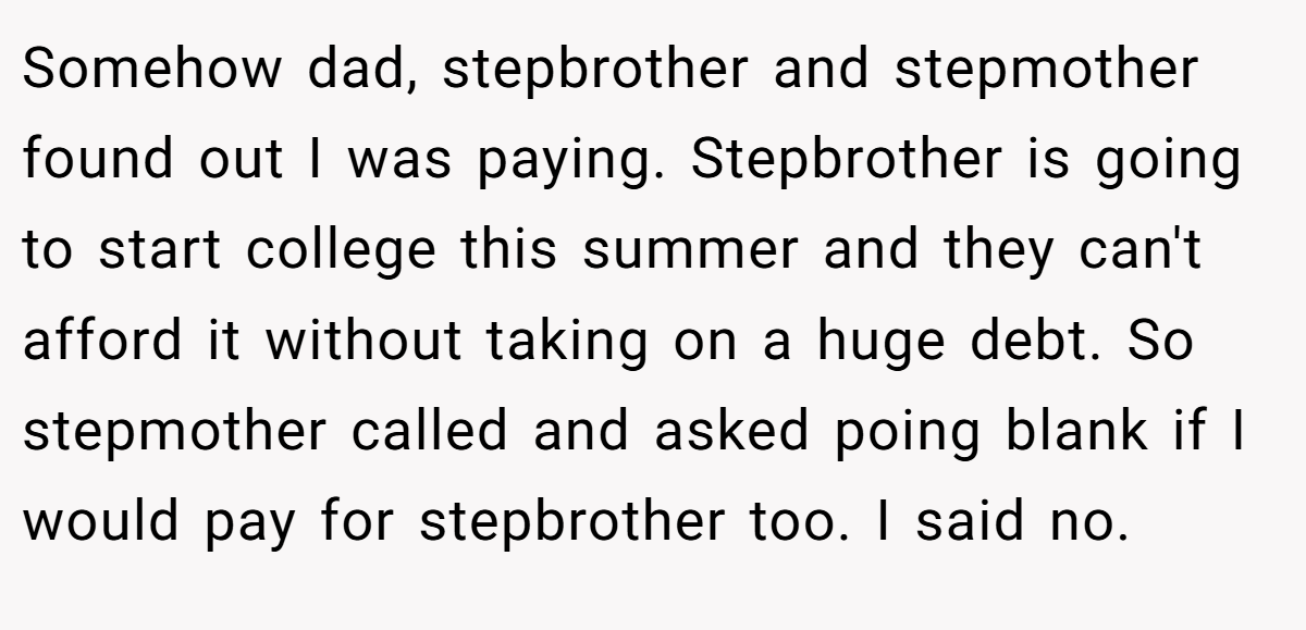Somehow dad, stepbrother and stepmother found out I was paying. Stepbrother is going to start college this summer and they can't afford it without taking on a huge debt. So stepmother called and asked poing blank if I would pay for stepbrother too. I said no.