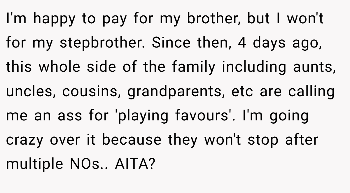 I'm happy to pay for my brother, but I won't for my stepbrother. Since then, 4 days ago, this whole side of the family including aunts, uncles, cousins, grandparents, etc are calling me an ass for 'playing favours'. I'm going crazy over it because they won't stop after multiple NOs.. AITA?
