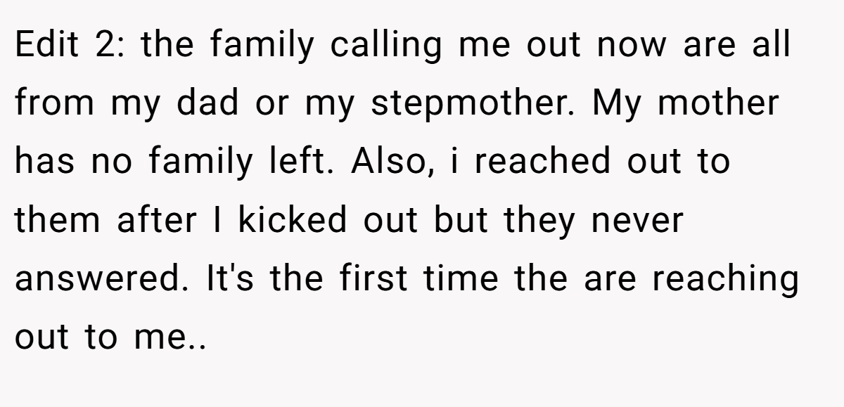 Edit 2: the family calling me out now are all from my dad or my stepmother. My mother has no family left. Also, i reached out to them after I kicked out but they never answered. It's the first time the are reaching out to me..
