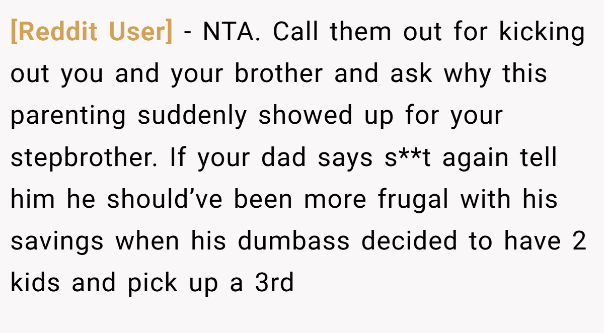 [Reddit User] − NTA. Call them out for kicking out you and your brother and ask why this parenting suddenly showed up for your stepbrother. If your dad says s**t again tell him he should’ve been more frugal with his savings when his dumbass decided to have 2 kids and pick up a 3rd