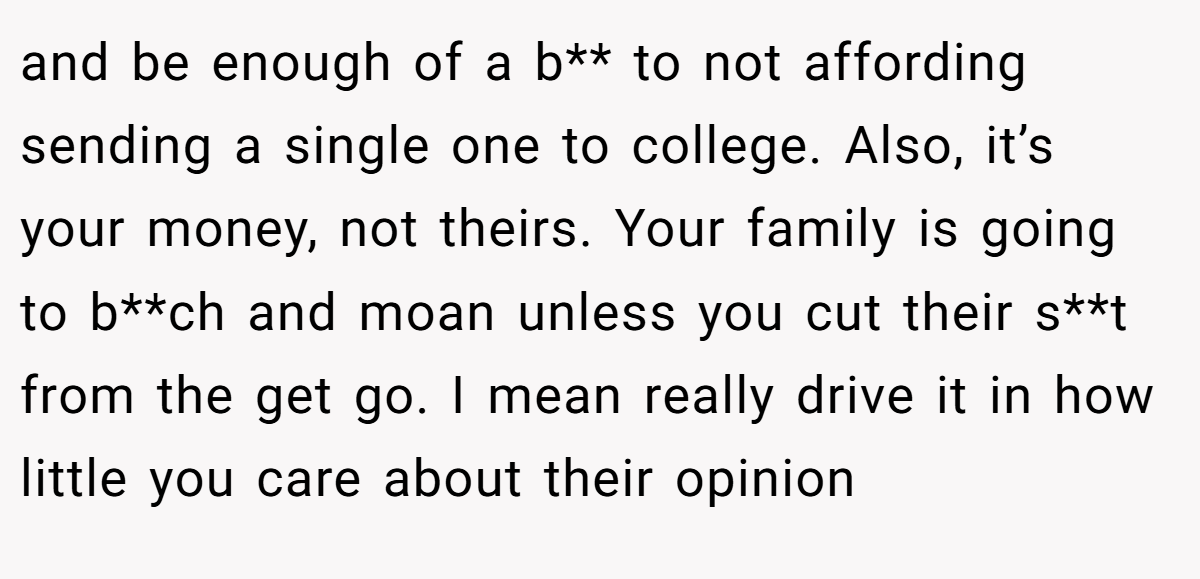 and be enough of a b** to not affording sending a single one to college. Also, it’s your money, not theirs. Your family is going to b**ch and moan unless you cut their s**t from the get go. I mean really drive it in how little you care about their opinion