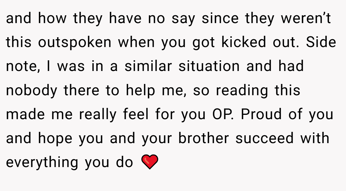 and how they have no say since they weren’t this outspoken when you got kicked out. Side note, I was in a similar situation and had nobody there to help me, so reading this made me really feel for you OP. Proud of you and hope you and your brother succeed with everything you do ❤️
