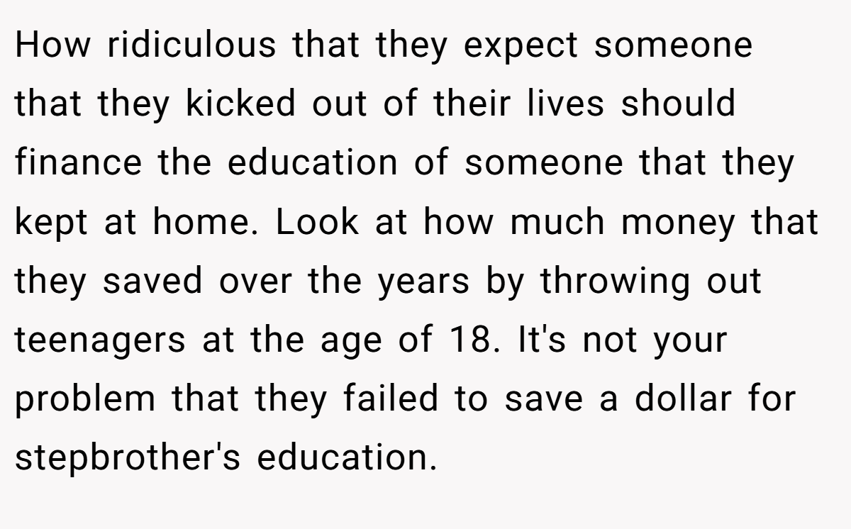 How ridiculous that they expect someone that they kicked out of their lives should finance the education of someone that they kept at home. Look at how much money that they saved over the years by throwing out teenagers at the age of 18. It's not your problem that they failed to save a dollar for stepbrother's education.