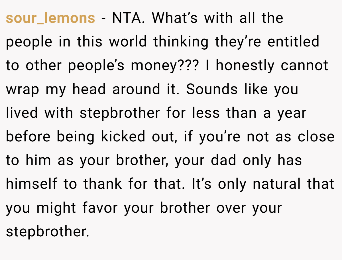 sour_lemons − NTA. What’s with all the people in this world thinking they’re entitled to other people’s money??? I honestly cannot wrap my head around it. Sounds like you lived with stepbrother for less than a year before being kicked out, if you’re not as close to him as your brother, your dad only has himself to thank for that. It’s only natural that you might favor your brother over your stepbrother.