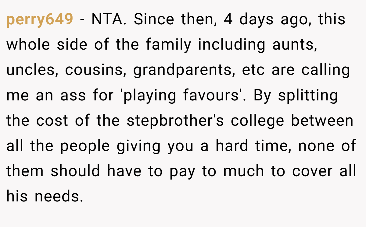 perry649 − NTA. Since then, 4 days ago, this whole side of the family including aunts, uncles, cousins, grandparents, etc are calling me an ass for 'playing favours'. By splitting the cost of the stepbrother's college between all the people giving you a hard time, none of them should have to pay to much to cover all his needs.