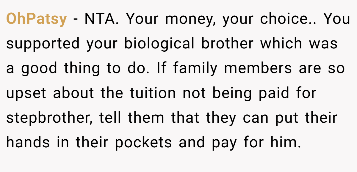 OhPatsy − NTA. Your money, your choice.. You supported your biological brother which was a good thing to do. If family members are so upset about the tuition not being paid for stepbrother, tell them that they can put their hands in their pockets and pay for him.