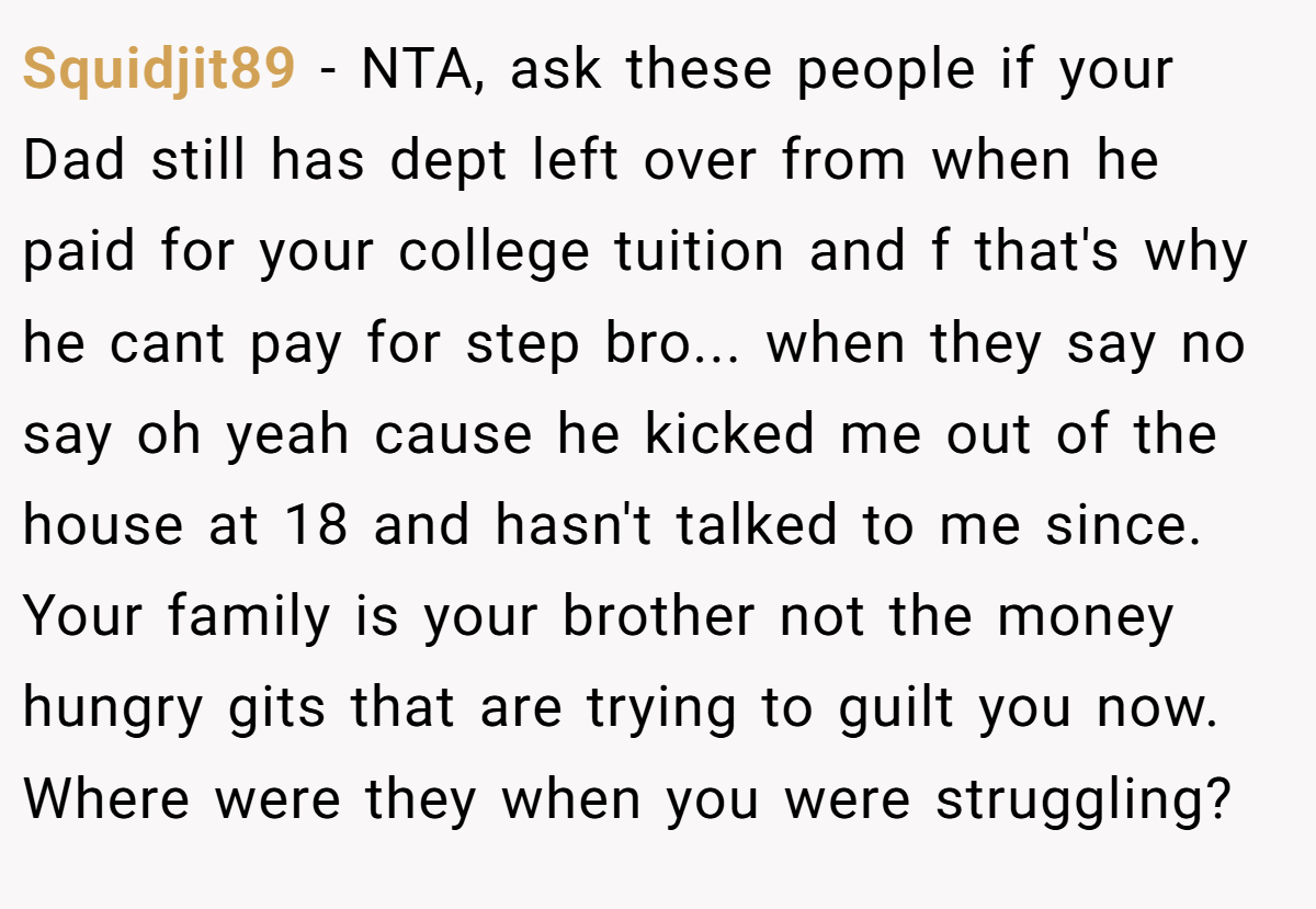 Squidjit89 − NTA, ask these people if your Dad still has dept left over from when he paid for your college tuition and f that's why he cant pay for step bro... when they say no say oh yeah cause he kicked me out of the house at 18 and hasn't talked to me since. Your family is your brother not the money hungry gits that are trying to guilt you now. Where were they when you were struggling?