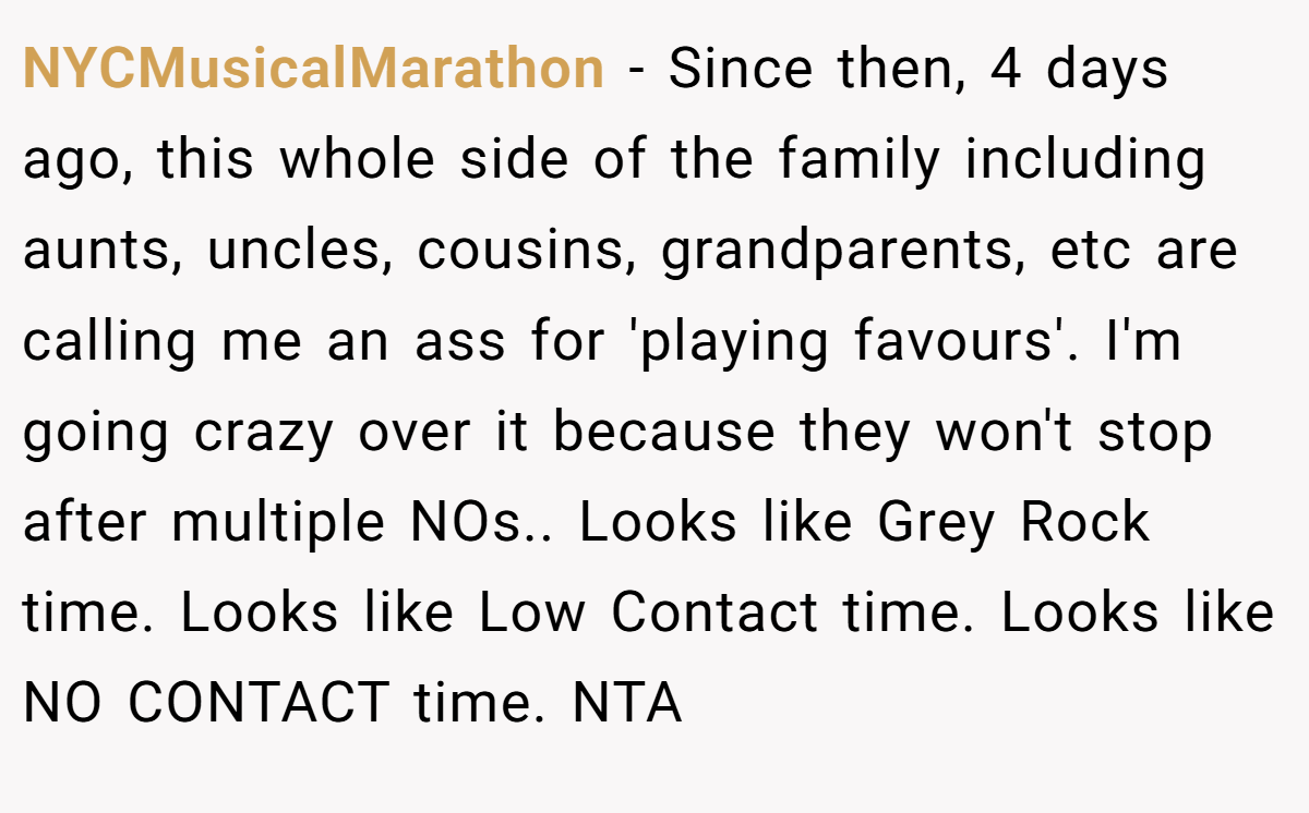 NYCMusicalMarathon − Since then, 4 days ago, this whole side of the family including aunts, uncles, cousins, grandparents, etc are calling me an ass for 'playing favours'. I'm going crazy over it because they won't stop after multiple NOs.. Looks like Grey Rock time. Looks like Low Contact time. Looks like NO CONTACT time. NTA