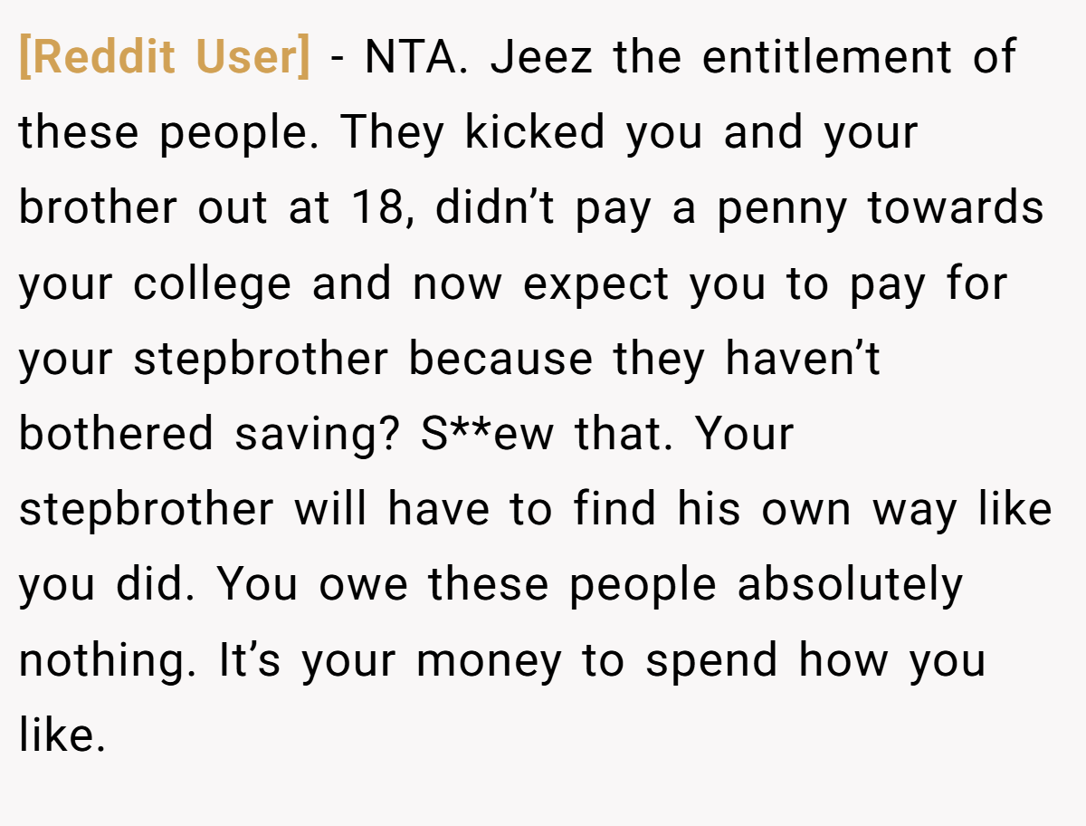 [Reddit User] − NTA. Jeez the entitlement of these people. They kicked you and your brother out at 18, didn’t pay a penny towards your college and now expect you to pay for your stepbrother because they haven’t bothered saving? S**ew that. Your stepbrother will have to find his own way like you did. You owe these people absolutely nothing. It’s your money to spend how you like.