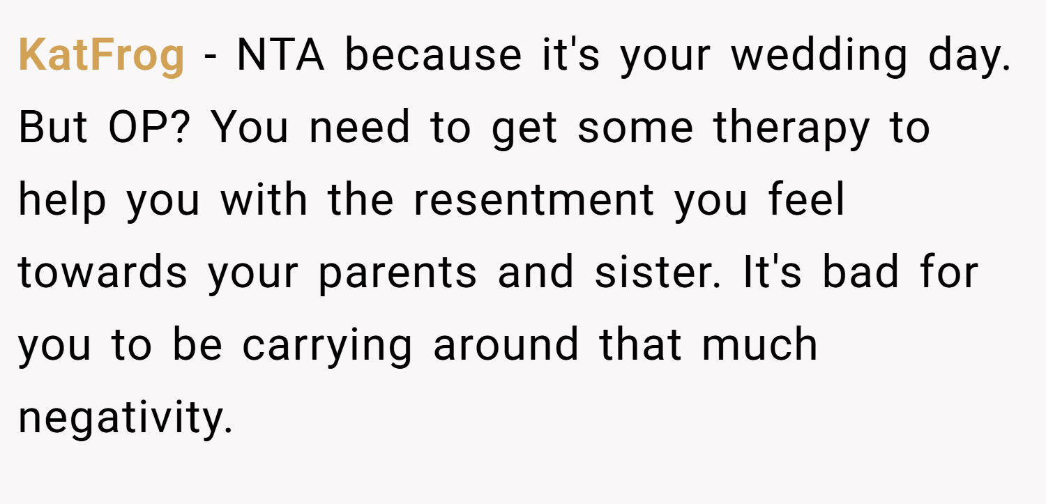 KatFrog − NTA because it's your wedding day. But OP? You need to get some therapy to help you with the resentment you feel towards your parents and sister. It's bad for you to be carrying around that much negativity.