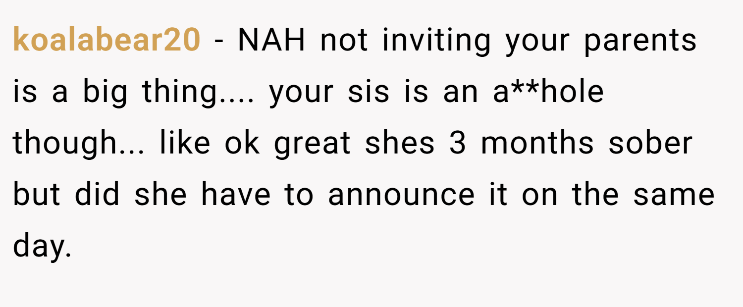 koalabear20 − NAH not inviting your parents is a big thing.... your sis is an a**hole though... like ok great shes 3 months sober but did she have to announce it on the same day.