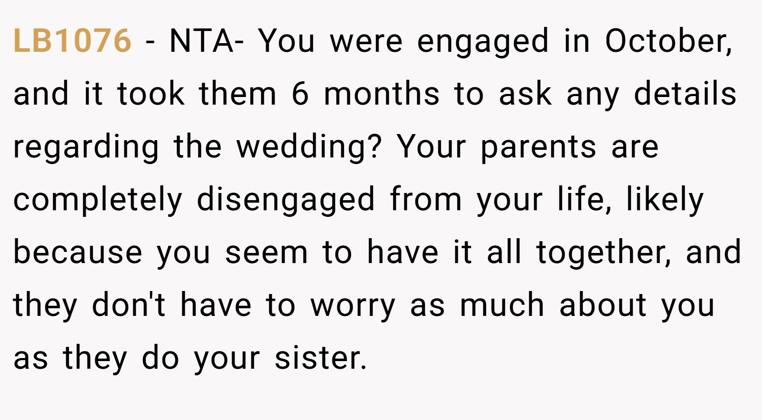 LB1076 − NTA- You were engaged in October, and it took them 6 months to ask any details regarding the wedding? Your parents are completely disengaged from your life, likely because you seem to have it all together, and they don't have to worry as much about you as they do your sister.