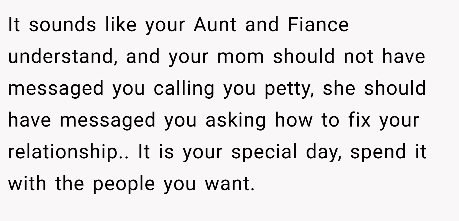 It sounds like your Aunt and Fiance understand, and your mom should not have messaged you calling you petty, she should have messaged you asking how to fix your relationship.. It is your special day, spend it with the people you want.
