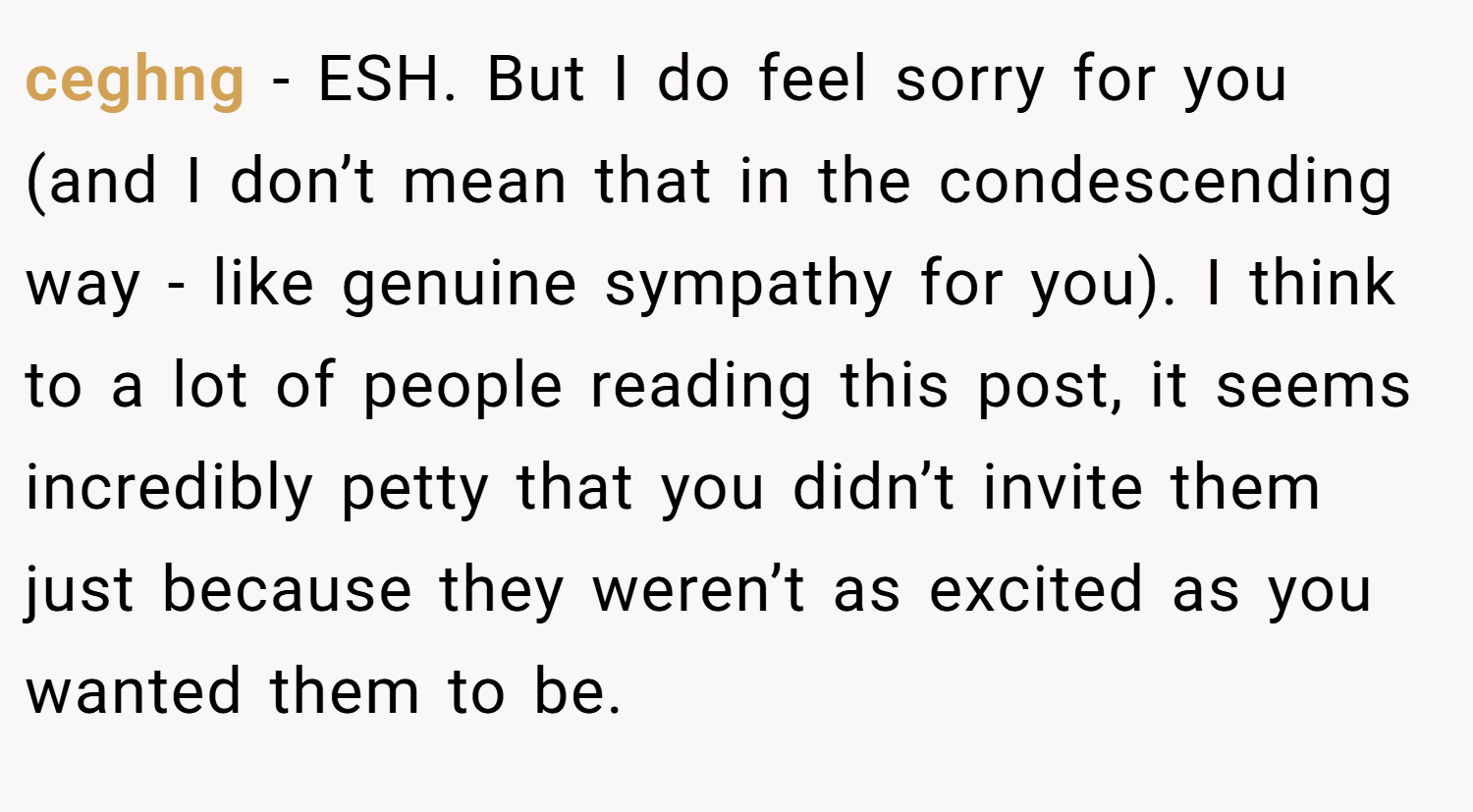 ceghng − ESH. But I do feel sorry for you (and I don’t mean that in the condescending way - like genuine sympathy for you). I think to a lot of people reading this post, it seems incredibly petty that you didn’t invite them just because they weren’t as excited as you wanted them to be.