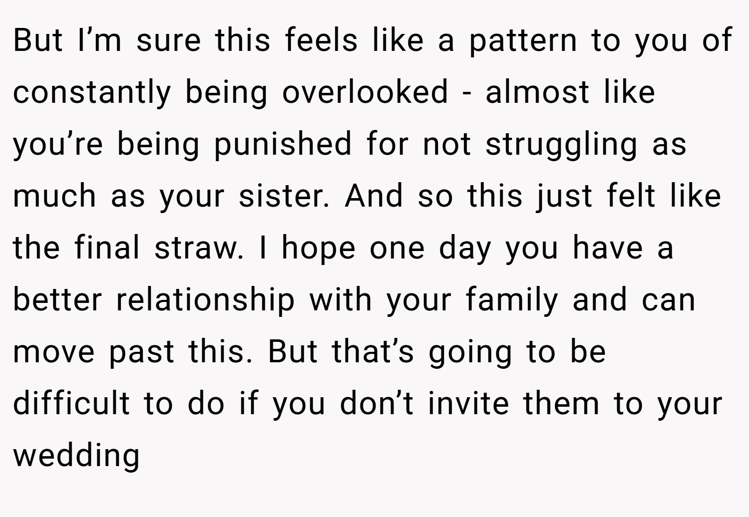 But I’m sure this feels like a pattern to you of constantly being overlooked - almost like you’re being punished for not struggling as much as your sister. And so this just felt like the final straw. I hope one day you have a better relationship with your family and can move past this. But that’s going to be difficult to do if you don’t invite them to your wedding
