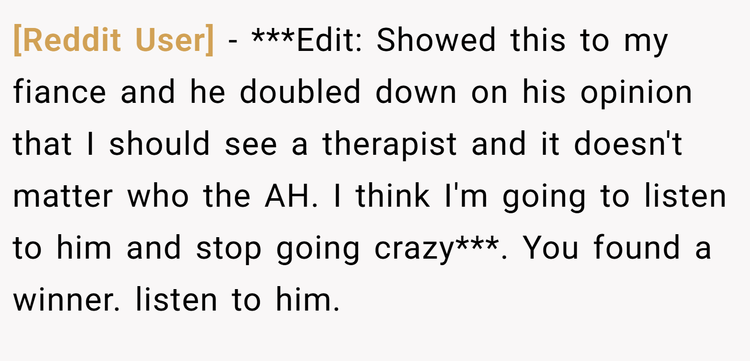 [Reddit User] − ***Edit: Showed this to my fiance and he doubled down on his opinion that I should see a therapist and it doesn't matter who the AH. I think I'm going to listen to him and stop going crazy***. You found a winner. listen to him.