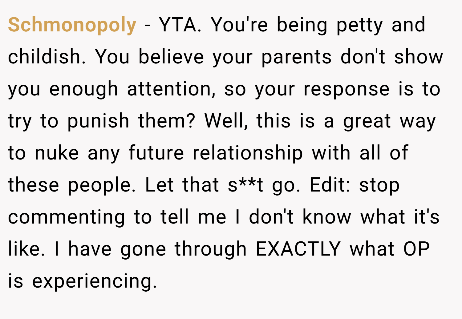 Schmonopoly − YTA. You're being petty and childish. You believe your parents don't show you enough attention, so your response is to try to punish them? Well, this is a great way to nuke any future relationship with all of these people. Let that s**t go. Edit: stop commenting to tell me I don't know what it's like. I have gone through EXACTLY what OP is experiencing.