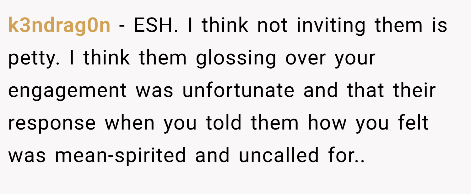 k3ndrag0n − ESH. I think not inviting them is petty. I think them glossing over your engagement was unfortunate and that their response when you told them how you felt was mean-spirited and uncalled for..