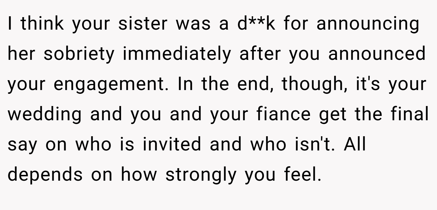 I think your sister was a d**k for announcing her sobriety immediately after you announced your engagement. In the end, though, it's your wedding and you and your fiance get the final say on who is invited and who isn't. All depends on how strongly you feel.